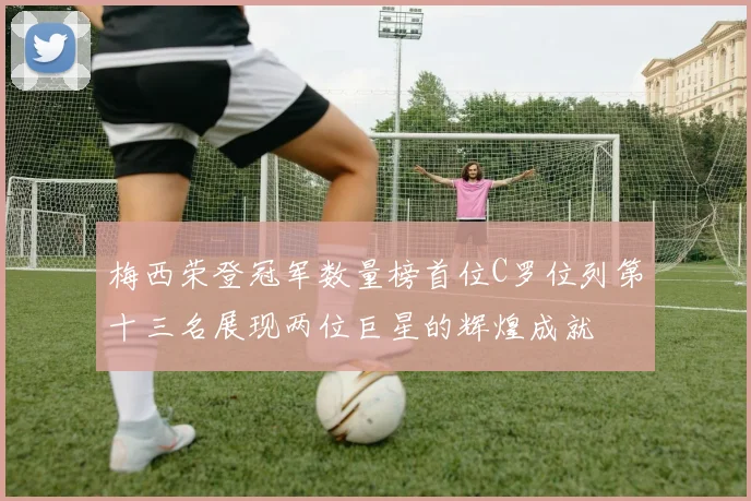 梅西荣登冠军数量榜首位C罗位列第十三名展现两位巨星的辉煌成就