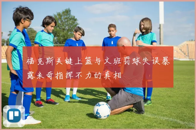 福克斯关键上篮与文班罚球失误暴露米奇指挥不力的真相