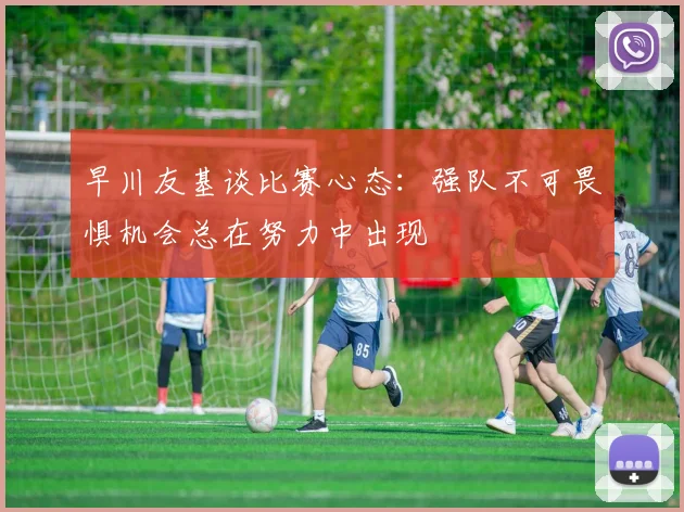 早川友基谈比赛心态：强队不可畏惧机会总在努力中出现
