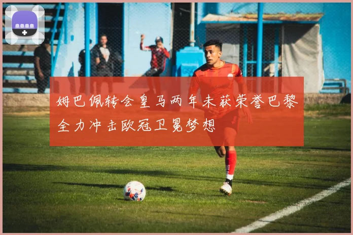 姆巴佩转会皇马两年未获荣誉巴黎全力冲击欧冠卫冕梦想