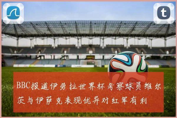 BBC报道伊劳拉世界杯考察球员维尔茨与伊萨克表现优异对红军有利