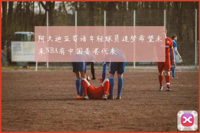 阿夫迪亚寄语年轻球员追梦希望未来NBA有中国香港代表