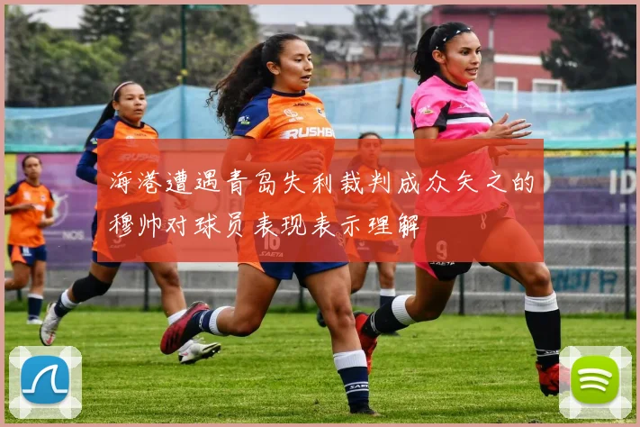 海港遭遇青岛失利裁判成众矢之的穆帅对球员表现表示理解