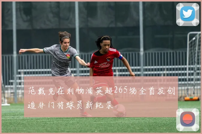 范戴克在利物浦英超265场全首发创造非门将球员新纪录