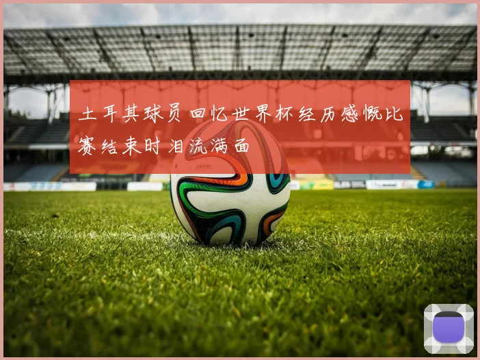 土耳其球员回忆世界杯经历感慨比赛结束时泪流满面