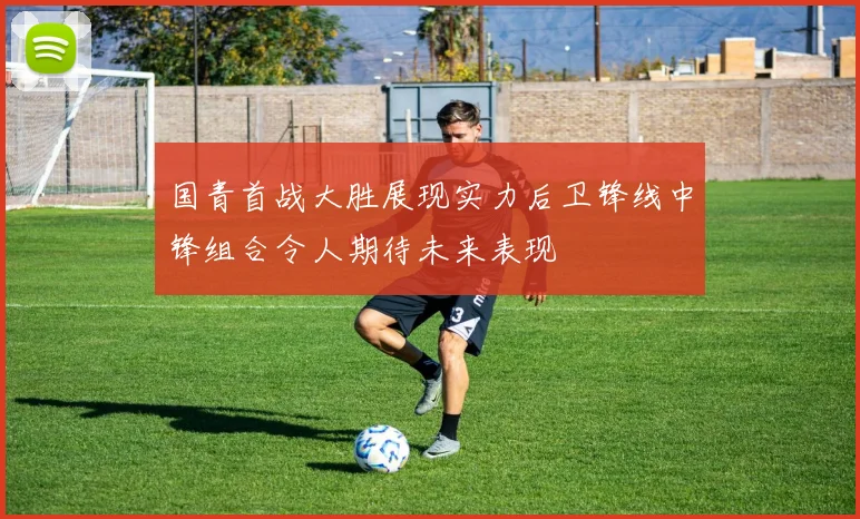 国青首战大胜展现实力后卫锋线中锋组合令人期待未来表现