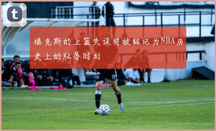 福克斯的上篮失误将被铭记为NBA历史上的耻辱时刻