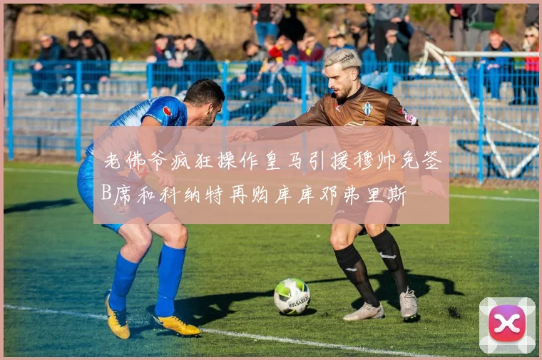老佛爷疯狂操作皇马引援穆帅免签B席和科纳特再购库库邓弗里斯