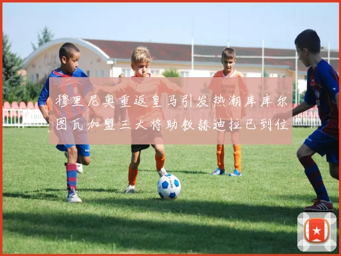 穆里尼奥重返皇马引发热潮库库尔图瓦加盟三大将助教赫迪拉已到位