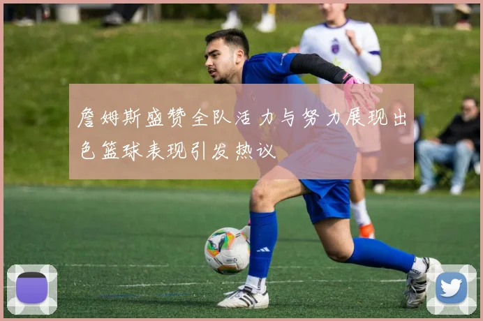 詹姆斯盛赞全队活力与努力展现出色篮球表现引发热议