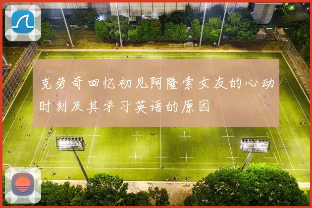 克劳奇回忆初见阿隆索女友的心动时刻及其学习英语的原因