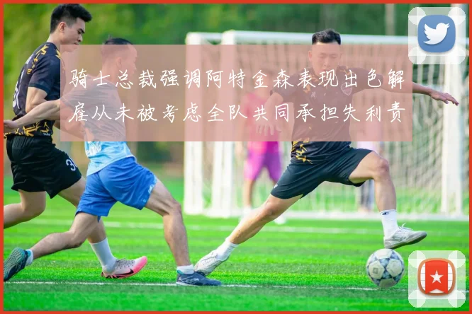 骑士总裁强调阿特金森表现出色解雇从未被考虑全队共同承担失利责任