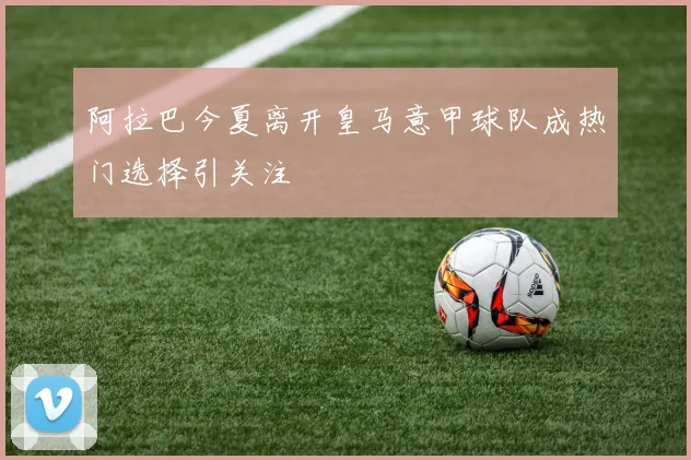 阿拉巴今夏离开皇马意甲球队成热门选择引关注