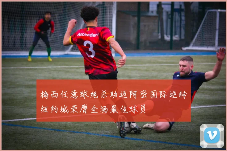 梅西任意球绝杀助迈阿密国际逆转纽约城荣膺全场最佳球员