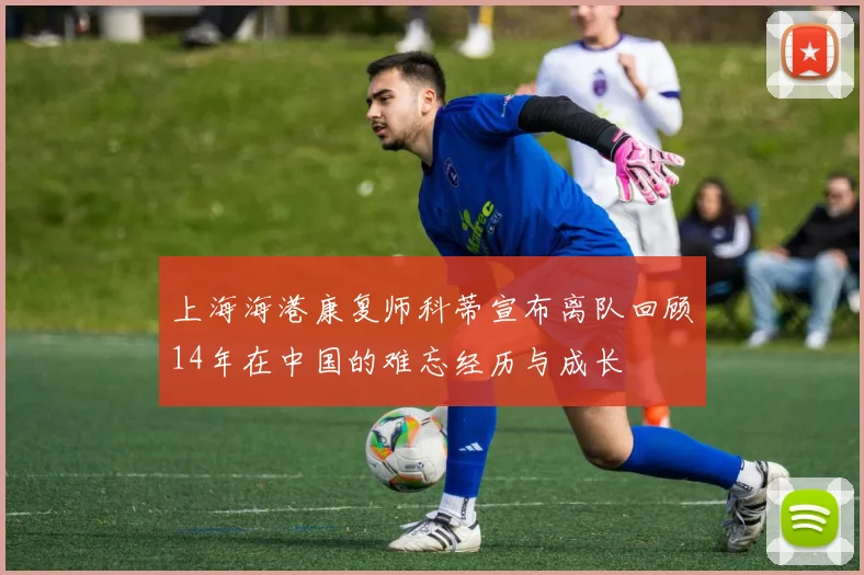 上海海港康复师科蒂宣布离队回顾14年在中国的难忘经历与成长