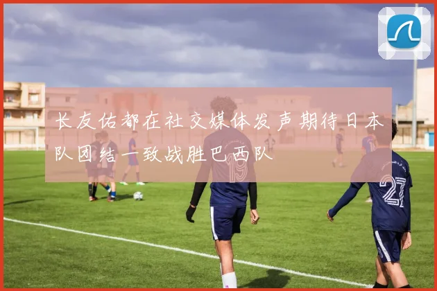 长友佑都在社交媒体发声期待日本队团结一致战胜巴西队