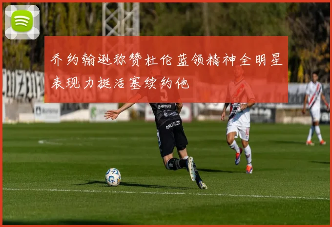 乔约翰逊称赞杜伦蓝领精神全明星表现力挺活塞续约他