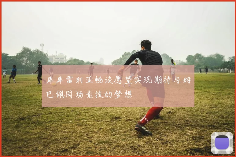 库库雷利亚畅谈愿望实现期待与姆巴佩同场竞技的梦想