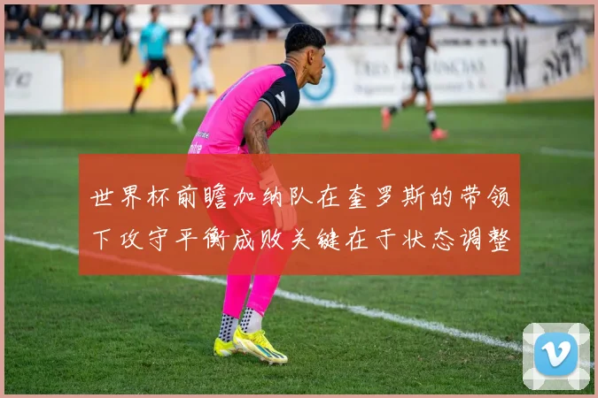 世界杯前瞻加纳队在奎罗斯的带领下攻守平衡成败关键在于状态调整