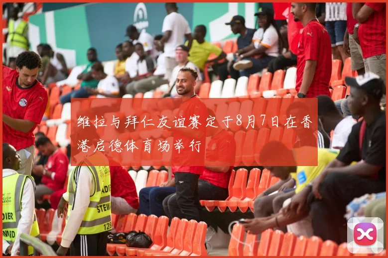 维拉与拜仁友谊赛定于8月7日在香港启德体育场举行
