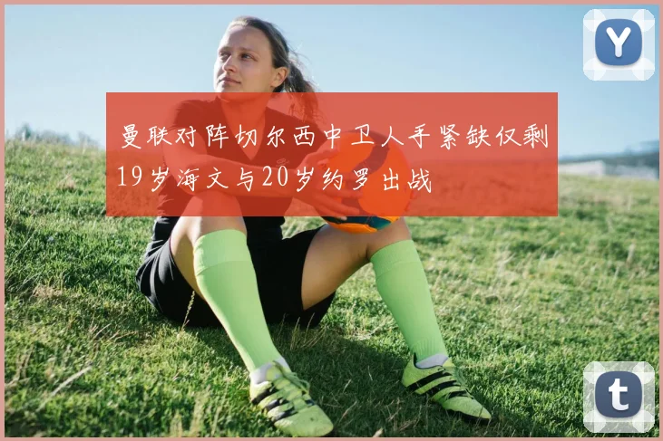 曼联对阵切尔西中卫人手紧缺仅剩19岁海文与20岁约罗出战